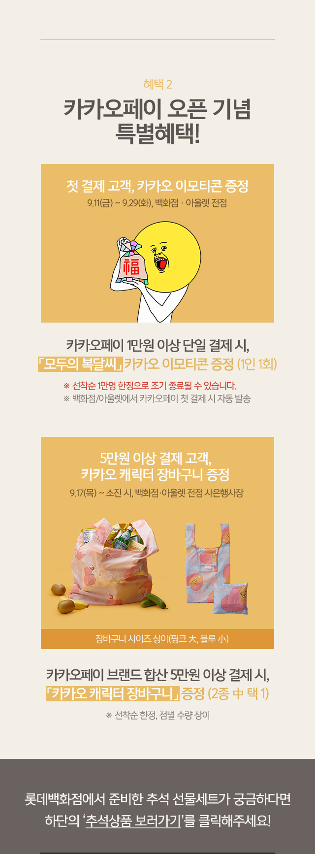 혜택2 카카오페이 오픈 기념 특별혜택 첫 결제 고객 카카오 이모티콘 증정 9 11 금 ~ 9 29 화 백화점 아울렛 전점 카카오페이 1만원 이상 단일 결제 시 모두의 복달씨 카카오 이모티콘 증정 1인 1회 선착순 1만명 한정으로 조기 종료될 수 있습니다 백화점 아울렛에서 카카오페이 첫 결제 시 자동 발송 5만원 이상 결제 고객 카카오 캐릭터 장바구니 증정 9 17 목 ~ 소진 시 백화점 아울렛 전점 사은행사장 장바구니 사이즈 상이 핑크 대 블루 소 카카오페이 블내드 합산 5만원 이상 결제 시 카카오 캐릭터 장바구니 증정 2종 중 택1 선착순 한정 점별 수량 상이 롯데백화점에서 준비한 추석 선물세트가 궁금하다면 하단의 추석상품 보러가기를 클릭해주세요