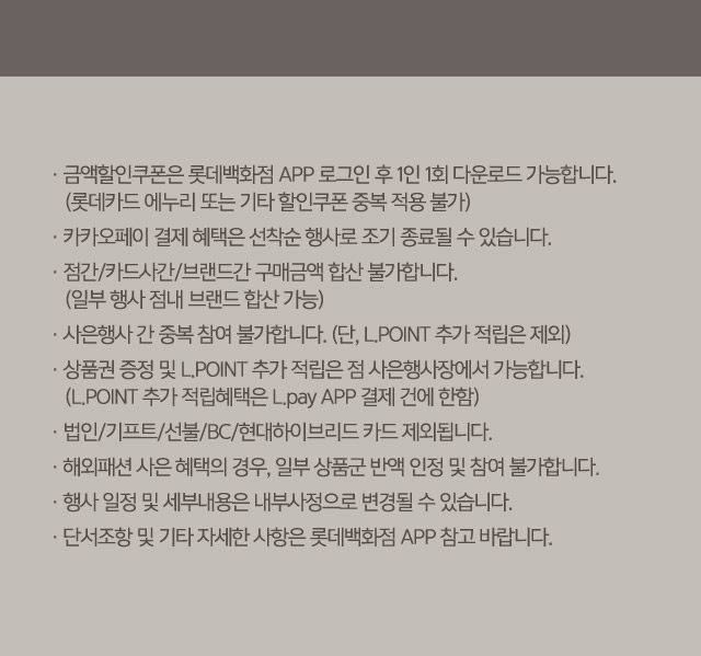 금액할인쿠폰은 롯데백화점 APP로그인 후 1인 1회 다운로드 가능합니다 롯데카드 에누리 또는 기타 할인쿠폰 중복 적용 불가 카카오페이 결제 혜택은 선착순 행사로 조기 종료될 수 있습니다 일부 행사 점내 브랜드 합산 가능 사은행사 간 중복 참여 불가합니다 단 LPOINT 추가 적립은 제외 상품권 증정 및 LPOINT 추가 적립은 점 사은행사장에서 가능합니다 LPOINT 추가 적립혜택은 Lpay APP 결제 건에 한함 법인 기프트 선불 BC 현대하이브리드 카드 제외됩니다 해외패션 사은 혜택의 경우 일부 상품군 반액 인정 및 참여 불가합니다 행사 일정 및 세부내용은 내부사정으로 변경될 수 있습니다 단서조항 및 기타 자세한 사항은 롯데백화점 APP 참고 바랍니다