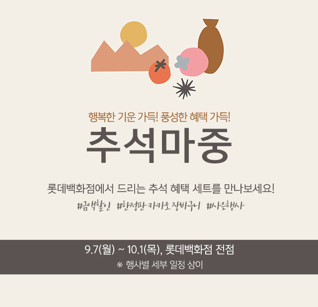 행복한 기운 가득 풍성한 혜택 가득 추석마중 롯데백화점에서 드리는 추석 혜택 세트를 만나보세요 금액할인 한정판 카카오 장바구니 사은행사 9 7 월 ~ 10 1 목 롯데백화점 전점 행사별 세부 일정 상이