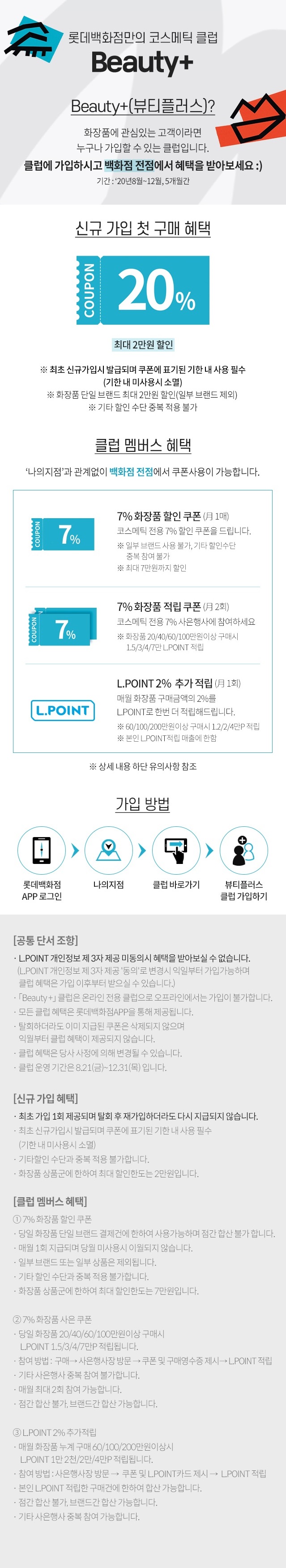 롯데백화점만의 코스매틱 클럽 Beauty 화장품에 관심있는 고객이라면 누구나 가입할 수 있는 클럽입니다 클럽에 가입하시고 백화점 전점에서 혜택을 받아보세요 기간 20년 8월 ~ 12월 5개월간 신규 가입 첫 구매 혜택 최대 2만원 할인 최초 신규가입시 발급되며 쿠폰에 표기된 기한 내 사용 필수 기한 내 미사용시 소멸 화장품 단일 브랜드 최대 2만원 할인 일부 브랜드 제외 기타 할인 수단 중복 적용 불가 클럽 멤버스 혜택 나의지점과 관계없이 백화점 전점에서 쿠폰사용이 가능합니다 7% 화장품 할인 쿠폰 월1매 코스메틱 전용 7% 할인 쿠폰을 드립니다 일부 브랜드 사용 불가 기타 할인수단 중복 참여 불가 최대 7만원까지 할인 7% 화장품 할인 쿠폰 월 2회 코스메틱 전용 7% 사은행사에 참여하세요 화장품 20 40 60 100만원이상 구매시 1.5 3 4 7만 LPOINT 적립 LPOINT 2% 추가 적립 월 1회 매월 화장품 구매금액의 2%를 LPOINT로 한번 더 적립해드립니다 60 100 200만원이상 구매시 1.2 2 4만P 적립 본인 LPOINT 적립 매출에 한함 10월의 스페셜 혜택 10% 사은쿠폰 10 5 ~ 10 31 카카오페이 X KB국민카드 결제와 함게 엘로쿠폰을 제시하면 10% 사은혜택을 드립니다 카카오페이에서 KB국민카드로 화장품 20 40 60 100만원이상 구매시 롯데상품권 2 4 6 10만원 증정 상세 내용 하단 유의사항 참조 가입방법 롯데백화점 APP 로그인 나의지점 클럽 바로가기 뷰티플러스 클럽 가입하기