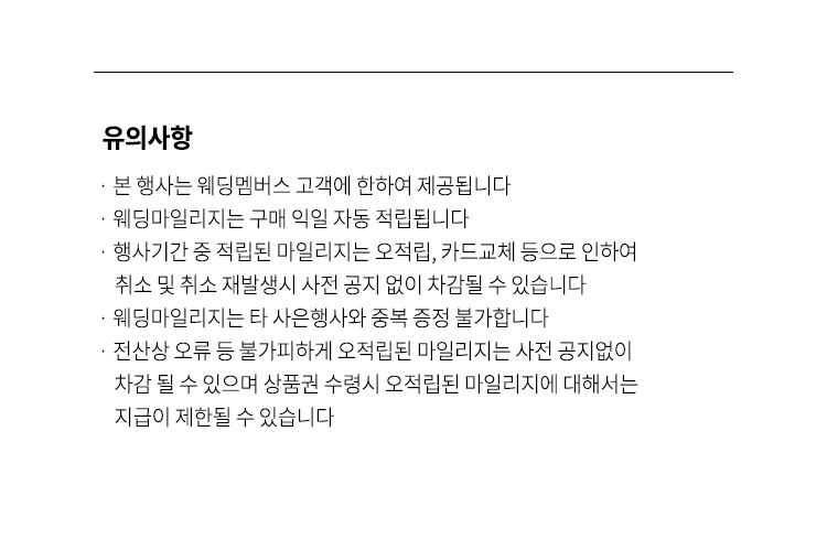 유희사항 본 행사는 웨딩멤버스 고객에 한하여 제공됩니다  웨딩마일리지는 구매 익일 자동 적립됩니다  행사기간 중 적립된 마일리지는 오적립 카드교체 등으로 인하여 취소 및 취소 재발생시 사전 공지 없이 차감될 수 있습니다 웨딩마일리지는 타 사은행사와 중복 증정 불가합니다 전산상 오류 등 불가피하게 오적립된 마일리지는 사전 공지없이  차감 될 수 있으며 상품권 수령시 오적립된 마일리지에 대해서는 지급이 제한될 수 있습니다