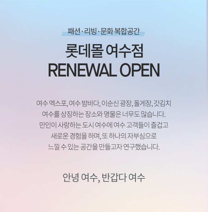 패션 리빙 문화 복합공간 롯데몰 여수점 renewal open 여수 엑스포 여수 밤바다 이순신 광장 돌게장 갓김치 여수를 상징하는 장소와 명물은 너무도 많습니다 만인이 사랑하는 도시 여수에 여수 고객들이 즐겁고 새로운 경험을 하며 또 하나의 자부심으로 느낄 수 있는 공간을 만들고자 연구했습니다 안녕 여수 반갑다 여수