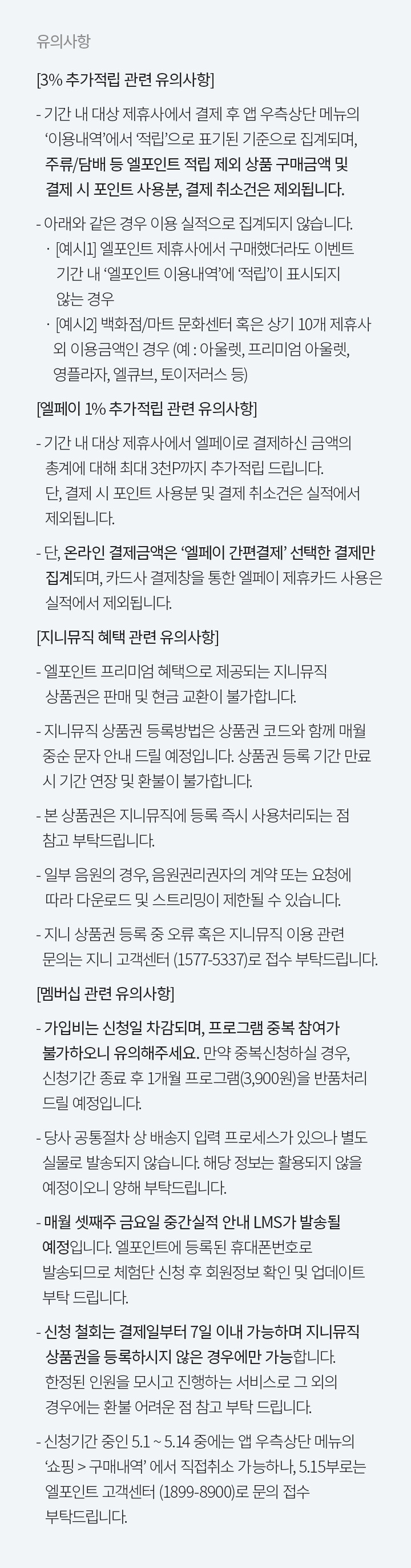 유의사항 3% 추가 적립 관련 유의사항 기간 내 대상 제휴사에서 결제 후 앱 우측상단 메뉴의  이용내역에서 적립으로 표기된 기준으로 집계되며 주류 담배 등 엘포인트 적립 제외 상품 구매금액 및 결제 시 포인트 사용분 결제 취소건은 제외됩니다 아래와 같은 경우 이용 실적으로 집계되지 않습니다 예시1 엘포인트 제휴사에서 구매했더라도 이벤트  기간 내 엘포인트 이용내역에 적립이 표시되지 않는 경우 예시2 백화점 마트 문화센터 혹은 상기 10개 제휴사  외 이용금액인 경우 예 아울렛 프리미엄 아울렛   영플라자 엘큐브 토이저러스 등 엘페이 1% 추가적립 관련 유의사항 기간 내 대상 제휴사에서 엘페이로 결제하신 금액의    총계에 대해 최대 3천P까지 추가적립 드립니다 단 결제 시 포인트 사용분 및 결제 취소건은 실적에서 제외됩니다 단 온라인 결제금액은 엘페이 간편결제 선택한 결제만 집계되며 카드사 결제창을 통한 엘페이 제휴카드 사용은 실적에서 제외됩니다 지니뮤직 혜택 관련 유의사항 엘포인트 프리미엄 혜택으로 제공되는 지니뮤직  상품권은 판매 및 현금 교환이 불가합니다  지니뮤직 상품권 등록방법은 상품권 코드와 함께 매월  중순 문자 안내 드릴 예정입니다 상품권 등록 기간 만료 시 기간 연장 및 환불이 불가합니다 본 상품권은 지니뮤직에 등록 즉시 사용처리되는 점 참고 부탁드립니다  일부 음원의 경우 음원권리권자의 계약 또는 요청에  따라 다운로드 및 스트리밍이 제한될 수 있습니다 지니 상품권 등록 중 오류 혹은 지니뮤직 이용 관련   문의는 지니 고객센터 (1577-5337)로 접수 부탁드립니다 멤버십 관련 유의사항 가입비는 신청일 차감되며 프로그램 중복 참여가   불가하오니 유의해주세요 만약 중복신청하실 경우  신청기간 종료 후 1개월 프로그램3,900원을 반품처리  드릴 예정입니다 당사 공통절차 상 배송지 입력 프로세스가 있으나 별도   실물로 발송되지 않습니다 해당 정보는 활용되지 않을  예정이오니 양해 부탁드립니다 매월 셋째주 금요일 중간실적 안내 LMS가 발송될  예정입니다 엘포인트에 등록된 휴대폰번호로   발송되므로 체험단 신청 후 회원정보 확인 및 업데이트  부탁 드립니다 신청 철회는 결제일부터 7일 이내 가능하며 지니뮤직 상품권을 등록하시지 않은 경우에만 가능합니다  한정된 인원을 모시고 진행하는 서비스로 그 외의  경우에는 환불 어려운 점 참고 부탁 드립니다 신청기간 중인 5.1 ~ 5.14 중에는 앱 우측상단 메뉴의  쇼핑  구매내역 에서 직접취소 가능하나 5.15부로는 엘포인트 고객센터 1899-8900로 문의 접수 부탁드립니다