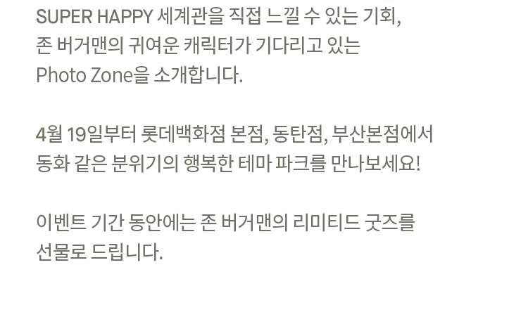 SUPER HAPPY 세계관을 직접 느낄 수 있는 기회,
                존 버거맨의 귀여운 캐릭터가 기다리고 있는
                Photo Zone을 소개합니다.
                
                4월 19일부터 롯데백화점 본점, 동탄점, 부산본점에서 
                동화 같은 분위기의 행복한 테마 파크를 만나보세요!
                
                이벤트 기간 동안에는 존 버거맨의 리미티드 굿즈를
                선물로 드립니다.