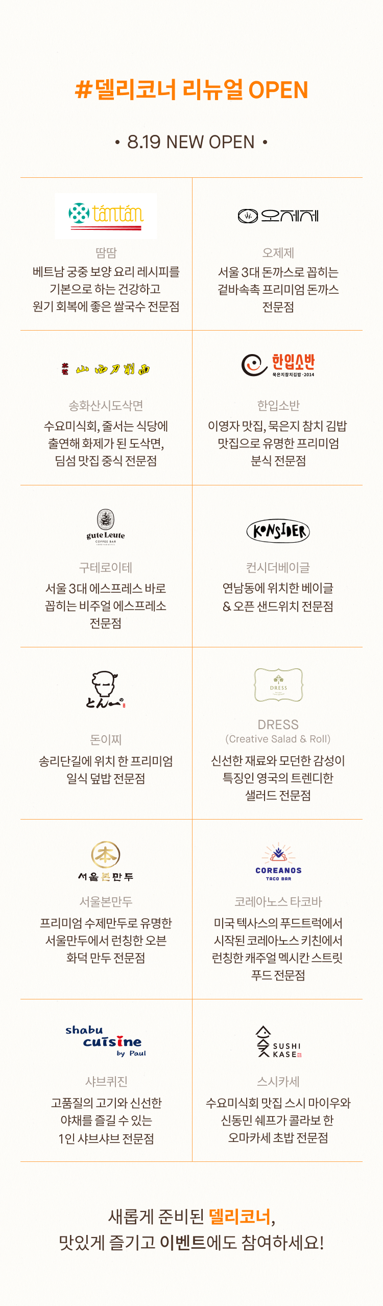 #델리코너 리뉴얼 OPEN 8.19 NEW OPEN 땀땀 오제제 베트남 궁중 보양 요리 레시피를 기본으로 하는 건강하고  원기 회복에 좋은 쌀국수 전문점 서울 3대 돈까스로 꼽히는 겉바속촉 프리미엄 돈까스 전문점 송화산시도삭면 한입소반 수요미식회, 줄서는 식당에 출연해 화제가 된 도삭면, 딤섬 맛집 중식 전문점 이영자 맛집, 묵은지 참치 김밥  맛집으로 유명한 프리미엄 분식 전문점 구테로이테 컨시더베이글 서울 3대 에스프레스 바로 꼽히는 비주얼 에스프레소 전문점 연남동에 위치한 베이글 & 오픈 샌드위치 전문점 돈이찌 DRESS (Creative Salad & Roll) 송리단길에 위치 한 프리미엄 일식 덮밥 전문점 신선한 재료와 모던한 감성이 특징인 영국의 트렌디한 샐러드 전문점 서울본만두 코레아노스 타코바 프리미엄 수제만두로 유명한 서울만두에서 런칭한 오븐 화덕 만두 전문점 미국 텍사스의 푸드트럭에서 시작된 코레아노스 키친에서 런칭한 캐주얼 멕시칸 스트릿  푸드 전문점 샤브퀴진 스시카세 고품질의 고기와 신선한 야채를 즐길 수 있는 1인 샤브샤브 전문점 수요미식회 맛집 스시 마이우와 신동민 쉐프가 콜라보 한  오마카세 초밥 전문점 새롭게 준비된 델리코너, 맛있게 즐기고 이벤트에도 참여하세요!