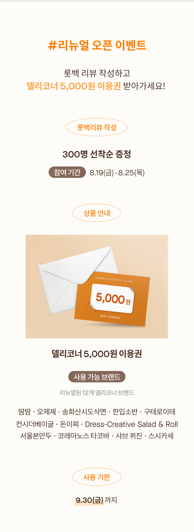 #리뉴얼 오픈 이벤트 롯백 리뷰 작성하고 델리코너 5,000원 이용권 받아가세요! 롯백리뷰 작성 300명 선착순 증정 참여 기간 8.19(금) - 8.25(목) 상품 안내 델리코너 5,000원 이용권 사용 가능 브랜드  리뉴얼된 12개 델리코너 브랜드 송화산시도삭면 · 오제제 · 구테로이데 · 컨시더 베이글 코레아노스 키친 · 스시 카세 · 한입소반 · 돈이찌 · 땀땀 서울 본 만두 · Dress by 콤비니 · 샤브 퀴진 사용 기한 9.30(금) 까지