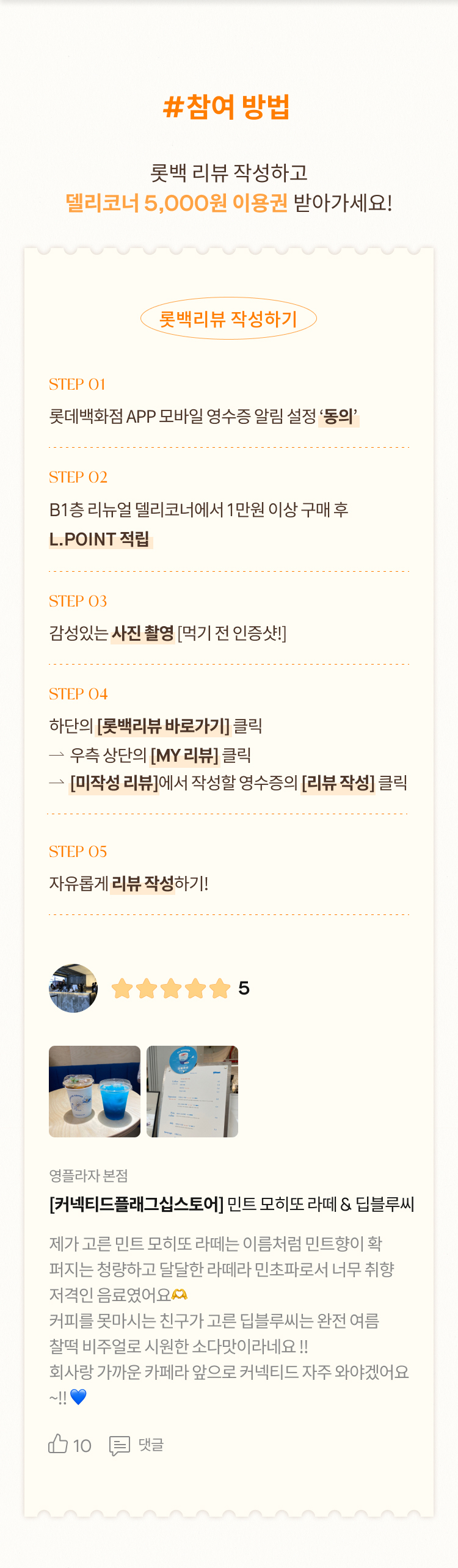 #참여 방법 롯백 리뷰 작성하고 델리코너 5,000원 이용권 받아가세요! 롯백리뷰 작성하기 STEP 01 롯데백화점 APP 모바일 영수증 알림 설정 ‘동의’ STEP 02 B1층 리뉴얼 델리코너에서 1만원 이상 구매 후 L.POINT 적립 STEP 03 감성있는 사진 촬영 [먹기 전 인증샷!]  STEP 04 하단의 [롯백리뷰 바로가기] 클릭 			 우측 상단의 [MY 리뷰] 클릭 			 [미작성 리뷰]에서 작성할 영수증의 [리뷰 작성] 클릭 STEP 05 자유롭게 리뷰 작성하기! 5 영플라자 본점 [커넥티드플래그십스토어] 민트 모히또 라떼 & 딥블루씨 제가 고른 민트 모히또 라떼는 이름처럼 민트향이 확 퍼지는 청량하고 달달한 라떼라 민초파로서 너무 취향 저격인 음료였어요🫶 커피를 못마시는 친구가 고른 딥블루씨는 완전 여름  찰떡 비주얼로 시원한 소다맛이라네요 !! 회사랑 가까운 카페라 앞으로 커넥티드 자주 와야겠어요 ~!! 💙 10 댓글