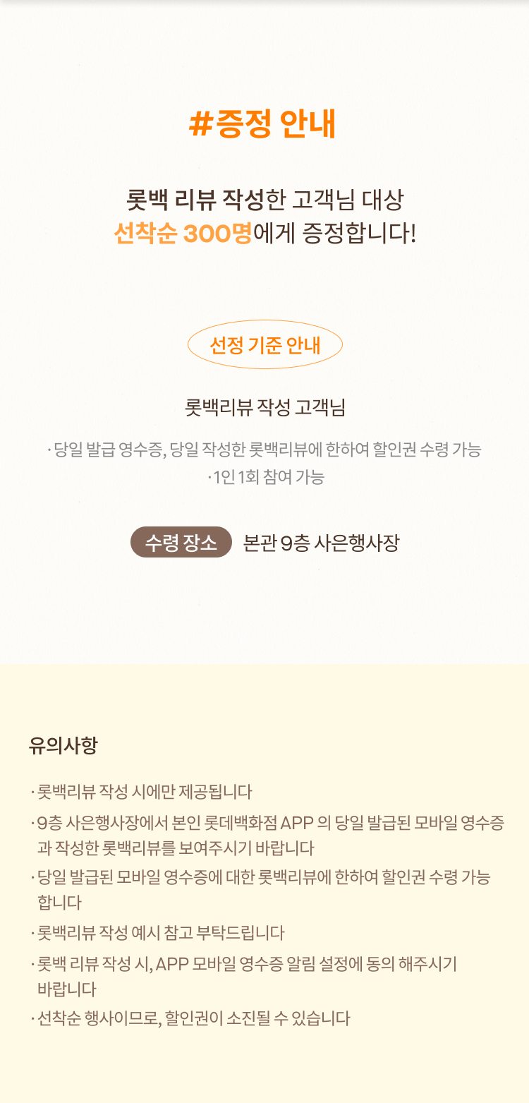 #증정 안내 롯백 리뷰 작성한 고객님 대상 선착순 300명에게 증정합니다! 선정 기준 안내 롯백리뷰 작성 고객님 ·당일 발급 영수증, 당일 작성한 롯백리뷰에 한하여 할인권 수령 가능 ·1인 1회 참여 가능 수령 장소 본관 9층 사은행사장 유의사항 ·롯백리뷰 작성 시에만 제공됩니다 ·9층 사은행사장에서 본인 롯데백화점 APP 의 당일 발급된 모바일 영수증 	 과 작성한 롯백리뷰를 보여주시기 바랍니다 ·당일 발급된 모바일 영수증에 대한 롯백리뷰에 한하여 할인권 수령 가능 	 합니다 ·롯백리뷰 작성 예시 참고 부탁드립니다·롯백 리뷰 작성 시, APP 모바일 영수증 알림 설정에 동의 해주시기  	 바랍니다 ·선착순 행사이므로, 할인권이 소진될 수 있습니다
