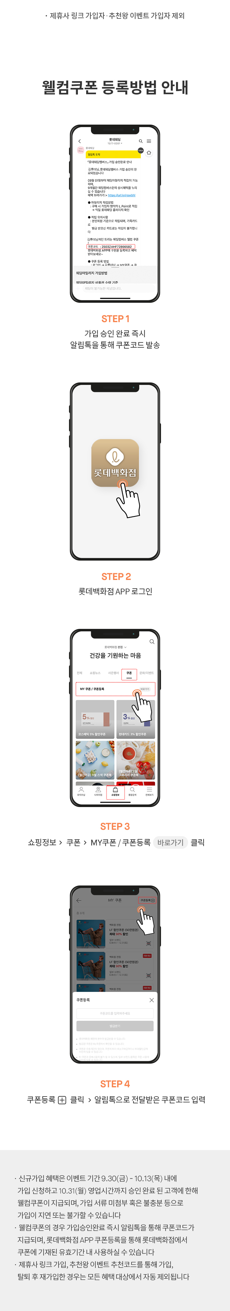 웰컴쿠폰 등록방법 안내
                                                    STEP1 가입 승인 완료 즉시 알림톡을 통해 쿠폰코드 발송
                                                    SETP2 롯데백화점 APP 로그인
                                                    STEP3 쇼핑정보 > 쿠폰 > MY쿠폰 / 쿠폰등록 바로가기 클릭
                                                    STEP4 쿠폰등록 + 클릭 > 알림톡으로 전달받은 쿠폰코드 입력
                                                    * 신규가입 헤택은 이벤트 기간 9.30(금) - 10.13(목) 내에
                                                    가입신청하고 10.31(월) 영업시간까지 승인 완료 된 괙에 한해 웰컴쿠폰이 지급되며,
                                                    가입 서류 미첨부 혹은 불충분 등으로 가입이 지연 또는 불가할 수 있습니다
                                                    * 웰컴쿠폰의 경우 가입승인완료 즉시 알림톡을 통해 쿠폰코드가 지급되며,
                                                    롯데백화점 APP 쿠폰등록을 통해 롯데백화점에서 쿠폰에 기재된 유효기간 내 사용하실 수 있습니다
                                                    * 제휴사 링크 가입, 추천왕 이벤트 추천코드를 통해 가입,
                                                    탈퇴 후 재가입한 경우는 모든 혜택 대상에서 자동 제외됩니다