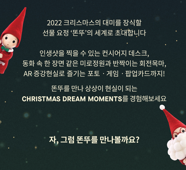 2022 크리스마스의 대미를 장식할
                    선물 요정 ‘똔뚜’의 세계로 초대합니다
                    
                    인생샷을 찍을 수 있는 컨시어지 데스크,
                    동화 속 한 장면 같은 미로정원과 반짝이는 회전목마,
                    AR 증강현실로 즐기는 포토ㆍ게임ㆍ팝업카드까지!
                    똔뚜를 만나 상상이 현실이 되는
                    christmas Dream Moments를 경험해보세요
                    자, 그럼 똔뚜를 만나볼까요?