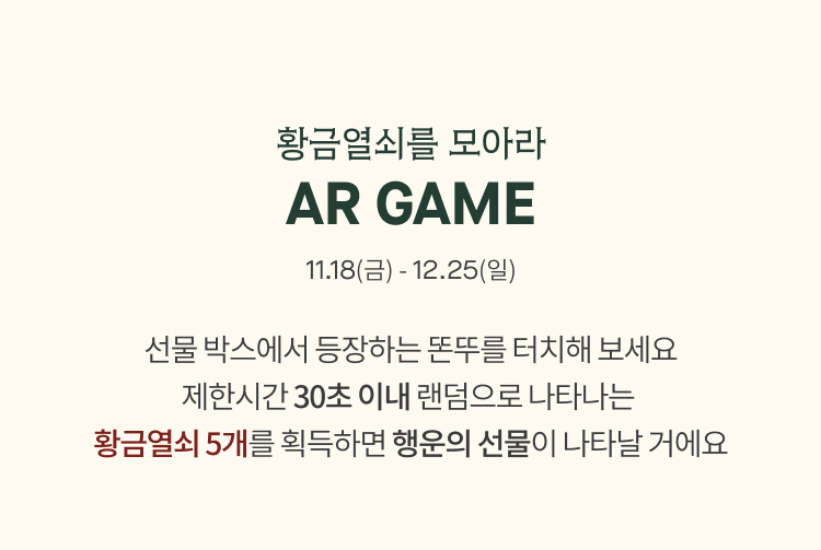 황금열쇠를 모아라
              AR GAME
              11.18(금) - 12.25(일)
              선물 박스에서 등장하는 똔뚜를 터치해 보세요
              제한시간 30초 이내 랜덤으로 나타나는 
              황금열쇠 5개를 획득하면 행운의 선물이 나타날 거에요