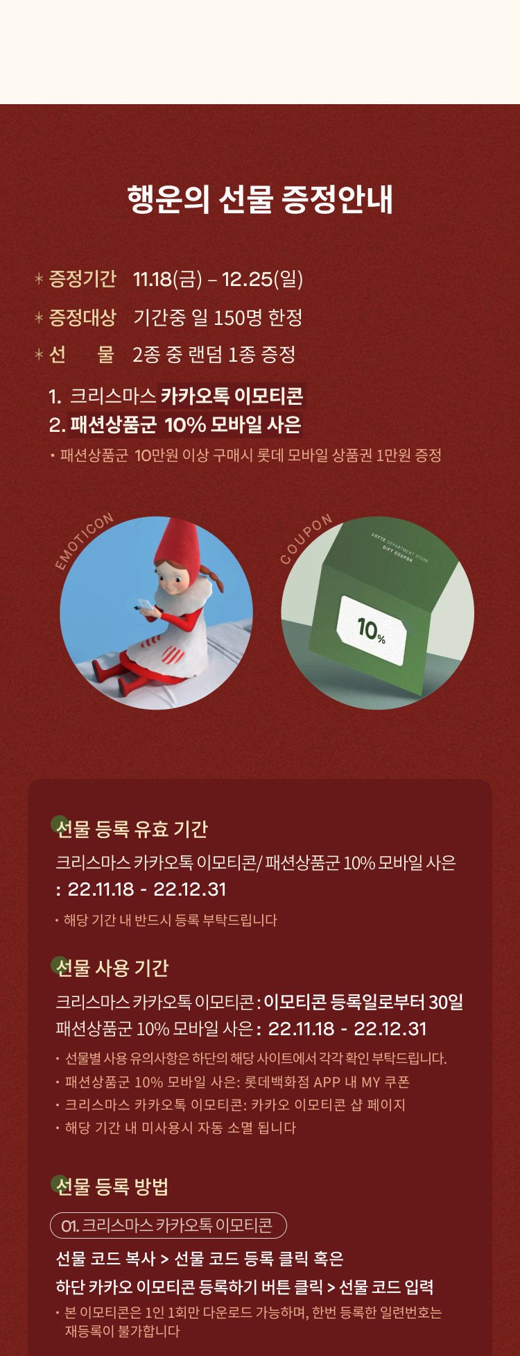 행운의 선물 증정안내
              증정기간     11.18(금) – 12.25(일)  
              증정대상     기간중 일 150명 한정 
              2종 중 랜덤 1종 증정
              1. 크리스마스 카카오톡 이모티콘
              2. 패션상품군  10% 모바일 사은 
              ・패션상품군  10만원 이상 구매시 롯데 모바일 상품권 1만원 증정
              선물 등록 유효 기간
              크리스마스 카카오톡 이모티콘/ 패션상품군 10% 모바일 사은 
              : 22.11.18 - 22.12.31
              ・해당 기간 내 반드시 등록 부탁드립니다
              선물 사용 기간
              크리스마스 카카오톡 이모티콘 : 이모티콘 등록일로부터 30일
              패션상품군 10% 모바일 사은 : 22.11.18 - 22.12.31
              ・선물별 사용 유의사항은 하단의 해당 사이트에서 각각 확인 부탁드립니다.
              ・패션상품군 10% 모바일 사은: 롯데백화점 APP 내 MY 쿠폰
              ・크리스마스 카카오톡 이모티콘: 카카오 이모티콘 샵 페이지
              ・해당 기간 내 미사용시 자동 소멸 됩니다
              선물 등록 방법
              01. 크리스마스 카카오톡 이모티콘
              선물 코드 복사 > 선물 코드 등록 클릭 혹은 
              하단 카카오 이모티콘 등록하기 버튼 클릭 > 선물 코드 입력
              ・본 이모티콘은 1인 1회만 다운로드 가능하며, 한번 등록한 일련번호는
                  재등록이 불가합니다