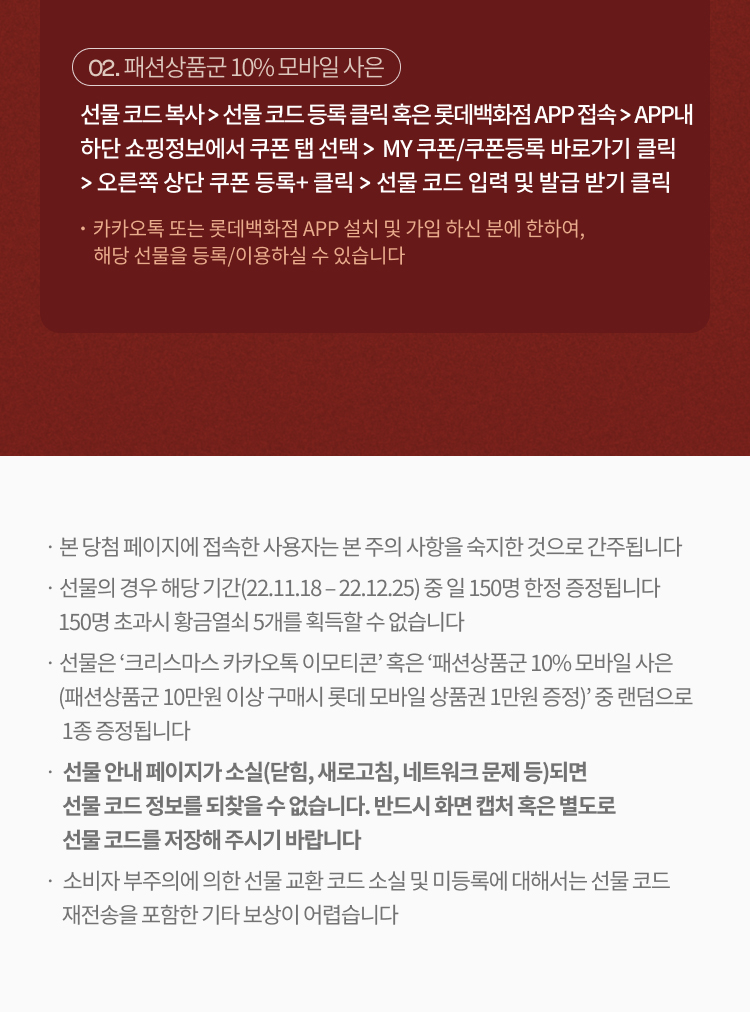02. 패션상품군 10% 모바일 사은
                            선물 코드 복사 > 선물 코드 등록 클릭 혹은 롯데백화점 APP 접속 > APP내 
                            하단 쇼핑정보에서 쿠폰 탭 선택 >  MY 쿠폰/쿠폰등록 바로가기 클릭 
                            > 오른쪽 상단 쿠폰 등록+ 클릭 > 선물 코드 입력 및 발급 받기 클릭
                            ・카카오톡 또는 롯데백화점 APP 설치 및 가입 하신 분에 한하여, 
                                 해당 선물을 등록/이용하실 수 있습니다
                                 ㆍ본 당첨 페이지에 접속한 사용자는 본 주의 사항을 숙지한 것으로 간주됩니다
                          ㆍ선물의 경우 해당 기간(22.11.18 – 22.12.25) 중 일 150명 한정 증정됩니다
                              150명 초과시 황금열쇠 5개를 획득할 수 없습니다
                          ㆍ선물은 ‘크리스마스 카카오톡 이모티콘’ 혹은 ‘패션상품군 10% 모바일 사은
                              (패션상품군 10만원 이상 구매시 롯데 모바일 상품권 1만원 증정)’ 중 랜덤으로 
                                1종 증정됩니다
                          ㆍ 선물 안내 페이지가 소실(닫힘, 새로고침, 네트워크 문제 등)되면
                                선물 코드 정보를 되찾을 수 없습니다. 반드시 화면 캡처 혹은 별도로 
                                선물 코드를 저장해 주시기 바랍니다
                          ㆍ 소비자 부주의에 의한 선물 교환 코드 소실 및 미등록에 대해서는 선물 코드
                                재전송을 포함한 기타 보상이 어렵습니다
                          