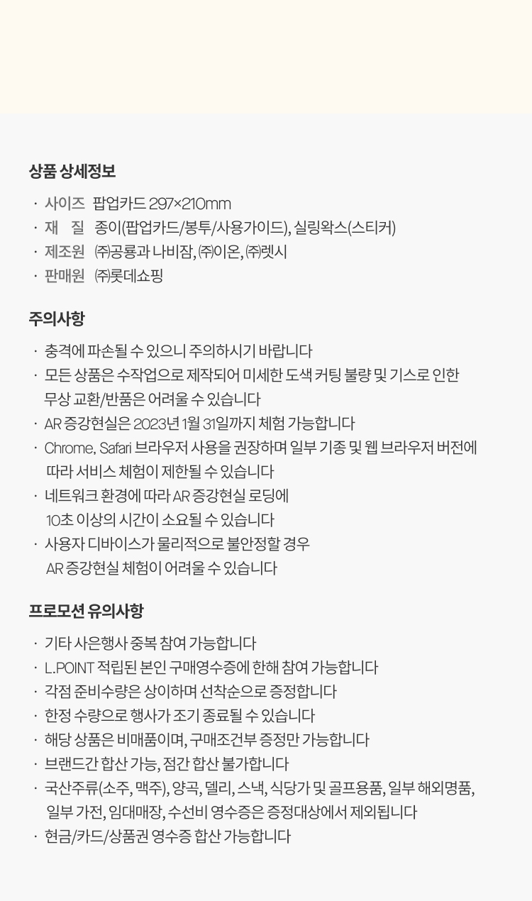 상품 상세정보
                            ㆍ 사이즈   팝업카드 297x210mm
                            ㆍ 재     질    종이(팝업카드/봉투/사용가이드), 실링왁스(스티커)
                            ㆍ 제조원    ㈜공룡과 나비잠, ㈜이온, ㈜렛시
                            ㆍ 판매원    ㈜롯데쇼핑
                            주의사항
                            ㆍ 충격에 파손될 수 있으니 주의하시기 바랍니다
                            ㆍ 모든 상품은 수작업으로 제작되어 미세한 도색 커팅 불량 및 기스로 인한
                                  무상 교환/반품은 어려울 수 있습니다
                            ㆍ AR 증강현실은 2023년 1월 31일까지 체험 가능합니다
                            ㆍ Chrome, Safari 브라우저 사용을 권장하며 일부 기종 및 웹 브라우저 버전에
                                   따라 서비스 체험이 제한될 수 있습니다
                            ㆍ 네트워크 환경에 따라 AR 증강현실 로딩에
                                   10초 이상의 시간이 소요될 수 있습니다
                            ㆍ 사용자 디바이스가 물리적으로 불안정할 경우
                                   AR 증강현실 체험이 어려울 수 있습니다
                            프로모션 유의사항
                            ㆍ 기타 사은행사 중복 참여 가능합니다
                            ㆍ L.POINT 적립된 본인 구매영수증에 한해 참여 가능합니다
                            ㆍ 각점 준비수량은 상이하며 선착순으로 증정합니다
                            ㆍ 한정 수량으로 행사가 조기 종료될 수 있습니다
                            ㆍ 해당 상품은 비매품이며, 구매조건부 증정만 가능합니다
                            ㆍ 브랜드간 합산 가능, 점간 합산 불가합니다
                            ㆍ 국산주류(소주, 맥주), 양곡, 델리, 스낵, 식당가 및 골프용품, 일부 해외명품,
                                   일부 가전, 임대매장, 수선비 영수증은 증정대상에서 제외됩니다
                            ㆍ 현금/카드/상품권 영수증 합산 가능합니다