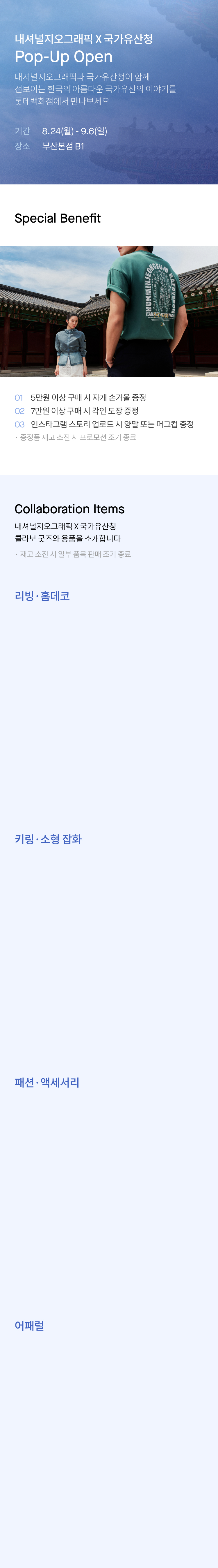 내셔널지오그래픽 X 국가유산청 Pop-Up Open 내셔널지오그래픽과 국가유산청이 함께 선보이는 한국의 아름다운 국가유산의 이야기를 롯데백화점에서 만나보세요 기간 8.24(월) - 9.6(일) 장소 부산본점 B1